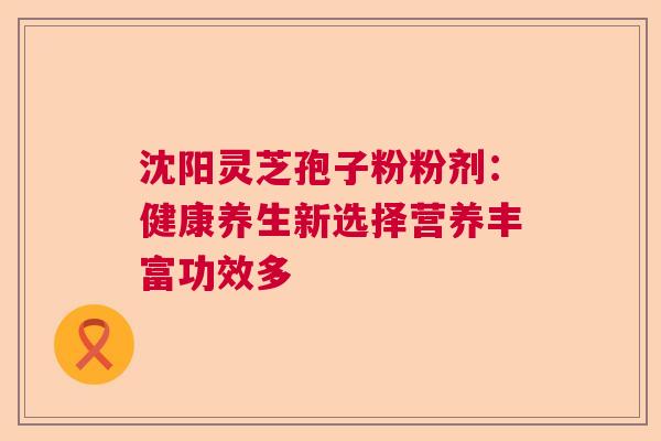 沈阳灵芝孢子粉粉剂：健康养生新选择营养丰富功效多  第1张