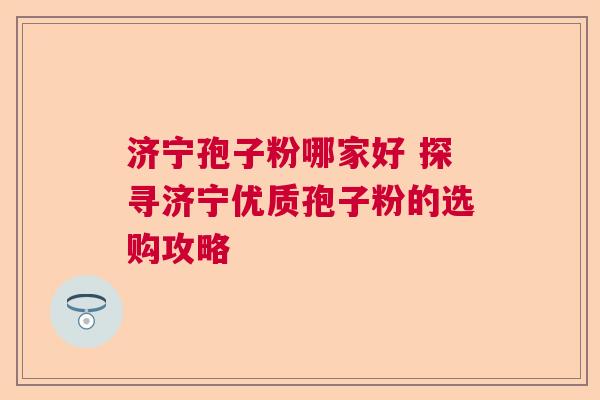 济宁孢子粉哪家好 探寻济宁优质孢子粉的选购攻略  第1张