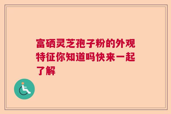 富硒灵芝孢子粉的外观特征你知道吗快来一起了解  第1张