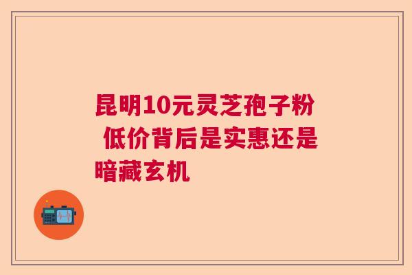 昆明10元灵芝孢子粉 低价背后是实惠还是暗藏玄机  第1张