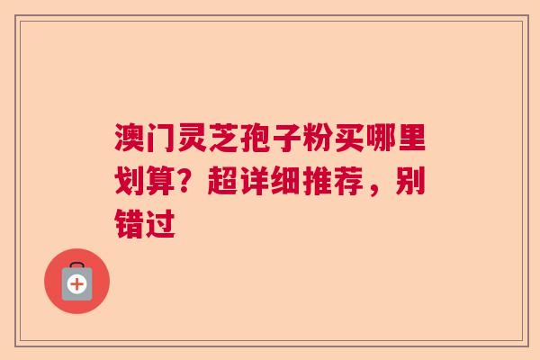澳门灵芝孢子粉买哪里划算？超详细推荐，别错过  第1张