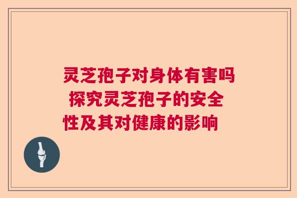 灵芝孢子对身体有害吗 探究灵芝孢子的安全性及其对健康的影响  第1张