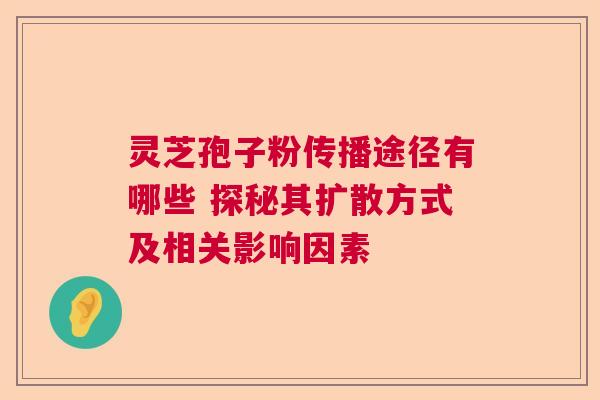 灵芝孢子粉传播途径有哪些 探秘其扩散方式及相关影响因素  第1张