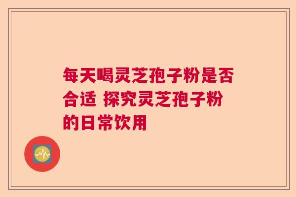 每天喝灵芝孢子粉是否合适 探究灵芝孢子粉的日常饮用  第1张