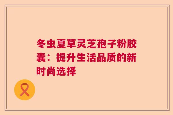 冬虫夏草灵芝孢子粉胶囊：提升生活品质的新时尚选择  第1张