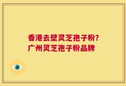 香港去壁灵芝孢子粉？广州灵芝孢子粉品牌
