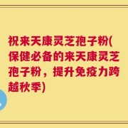 祝来天康灵芝孢子粉(保健必备的来天康灵芝孢子粉，提升免疫力跨越秋季)