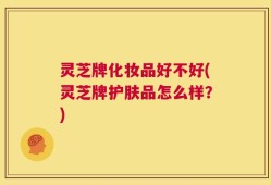 灵芝牌化妆品好不好(灵芝牌护肤品怎么样？)