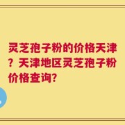 灵芝孢子粉的价格天津？天津地区灵芝孢子粉价格查询？
