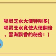 喝灵芝水大便特别多(喝灵芝水竟使大便翻倍，雪海飘香的秘密！)