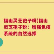 福山灵芝孢子粉(福山灵芝孢子粉：增强免疫系统的自然选择