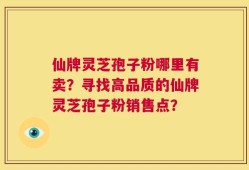仙牌灵芝孢子粉哪里有卖？寻找高品质的仙牌灵芝孢子粉销售点？