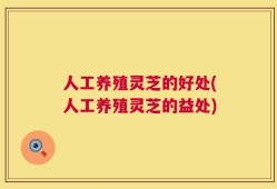 人工养殖灵芝的好处(人工养殖灵芝的益处)