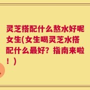 灵芝搭配什么熬水好呢女生(女生喝灵芝水搭配什么最好？指南来啦！)