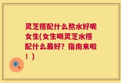 灵芝搭配什么熬水好呢女生(女生喝灵芝水搭配什么最好？指南来啦！)