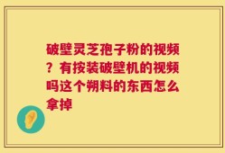 破壁灵芝孢子粉的视频？有按装破壁机的视频吗这个朔料的东西怎么拿掉