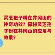 灵芝孢子粉在井冈山的神奇功效？探秘灵芝孢子粉在井冈山的应用与效果？