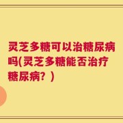 灵芝多糖可以治糖尿病吗(灵芝多糖能否治疗糖尿病？)