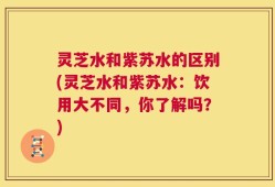 灵芝水和紫苏水的区别(灵芝水和紫苏水：饮用大不同，你了解吗？)