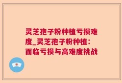 灵芝孢子粉种植亏损难度_灵芝孢子粉种植：面临亏损与高难度挑战