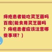 痔疮患者能吃灵芝菌吗百度(能食用灵芝菌吗？痔疮患者应该注意哪些事项？)