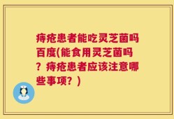 痔疮患者能吃灵芝菌吗百度(能食用灵芝菌吗？痔疮患者应该注意哪些事项？)