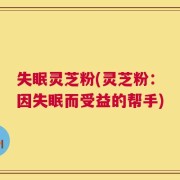 失眠灵芝粉(灵芝粉：因失眠而受益的帮手)