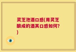 灵芝泡酒口感(用灵芝酿成的酒其口感如何？)