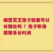 破壁灵芝孢子胶囊可以长期吃吗 ？孢子粉保质期多长时间