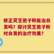 修正灵芝孢子粉能治白发吗？探讨灵芝孢子粉对白发的治疗效果？