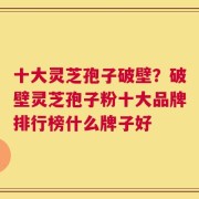 十大灵芝孢子破壁？破壁灵芝孢子粉十大品牌排行榜什么牌子好