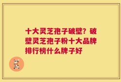 十大灵芝孢子破壁？破壁灵芝孢子粉十大品牌排行榜什么牌子好
