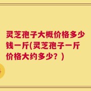 灵芝孢子大概价格多少钱一斤(灵芝孢子一斤价格大约多少？)