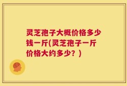 灵芝孢子大概价格多少钱一斤(灵芝孢子一斤价格大约多少？)