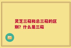 灵芝三萜和总三萜的区别？什么是三萜