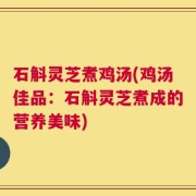 石斛灵芝煮鸡汤(鸡汤佳品：石斛灵芝煮成的营养美味)