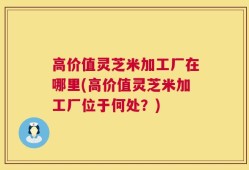 高价值灵芝米加工厂在哪里(高价值灵芝米加工厂位于何处？)
