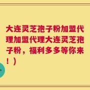 大连灵芝孢子粉加盟代理加盟代理大连灵芝孢子粉，福利多多等你来！)
