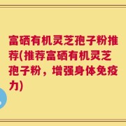 富硒有机灵芝孢子粉推荐(推荐富硒有机灵芝孢子粉，增强身体免疫力)