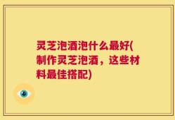 灵芝泡酒泡什么最好(制作灵芝泡酒，这些材料最佳搭配)