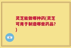 灵芝能做哪种药(灵芝可用于制造哪些药品？)