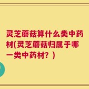 灵芝蘑菇算什么类中药材(灵芝蘑菇归属于哪一类中药材？)