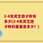 2-4克灵芝孢子粉有多少(2-4克灵芝孢子粉的重量是多少？)