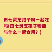 田七灵芝孢子粉一起吃吗(田七灵芝孢子粉能与什么一起食用？)