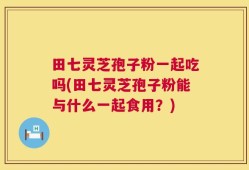 田七灵芝孢子粉一起吃吗(田七灵芝孢子粉能与什么一起食用？)