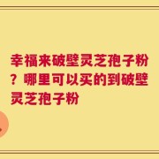 幸福来破壁灵芝孢子粉？哪里可以买的到破壁灵芝孢子粉