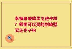 幸福来破壁灵芝孢子粉？哪里可以买的到破壁灵芝孢子粉