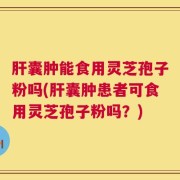 肝囊肿能食用灵芝孢子粉吗(肝囊肿患者可食用灵芝孢子粉吗？)