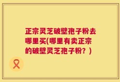 正宗灵芝破壁孢子粉去哪里买(哪里有卖正宗的破壁灵芝孢子粉？)
