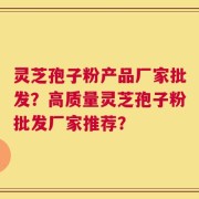 灵芝孢子粉产品厂家批发？高质量灵芝孢子粉批发厂家推荐？
